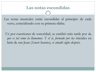 Las notas escondidas
Las notas musicales están escondidas al principio de cada
verso, coincidiendo con su primera sílaba.
Ut, por cuestiones de sonoridad, se cambió más tarde por do,
que es tal como la llamamos. Y el si, formado por las iniciales en
latín de san Juan (Sancte Ioannes), se añadió siglos después.
 
