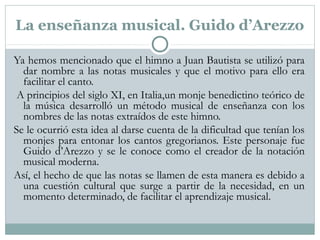 La enseñanza musical. Guido d’Arezzo
Ya hemos mencionado que el himno a Juan Bautista se utilizó para
dar nombre a las notas musicales y que el motivo para ello era
facilitar el canto.
A principios del siglo XI, en Italia,un monje benedictino teórico de
la música desarrolló un método musical de enseñanza con los
nombres de las notas extraídos de este himno.
Se le ocurrió esta idea al darse cuenta de la dificultad que tenían los
monjes para entonar los cantos gregorianos. Este personaje fue
Guido d’Arezzo y se le conoce como el creador de la notación
musical moderna.
Así, el hecho de que las notas se llamen de esta manera es debido a
una cuestión cultural que surge a partir de la necesidad, en un
momento determinado, de facilitar el aprendizaje musical.
 