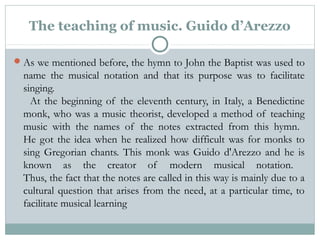 The teaching of music. Guido d’Arezzo
As we mentioned before, the hymn to John the Baptist was used to
name the musical notation and that its purpose was to facilitate
singing.
  At the beginning of the eleventh century, in Italy, a Benedictine
monk, who was a music theorist, developed a method of teaching
music with the names of the notes extracted from this hymn.
He got the idea when he realized how difficult was for monks to
sing Gregorian chants. This monk was Guido d'Arezzo and he is
known as the creator of modern musical notation.
Thus, the fact that the notes are called in this way is mainly due to a
cultural question that arises from the need, at a particular time, to
facilitate musical learning
 