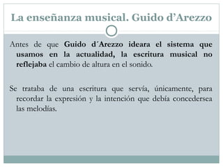 La enseñanza musical. Guido d’Arezzo
Antes de que Guido d´Arezzo ideara el sistema que
usamos en la actualidad, la escritura musical no
reflejaba el cambio de altura en el sonido.
Se trataba de una escritura que servía, únicamente, para
recordar la expresión y la intención que debía concedersea
las melodías.
 