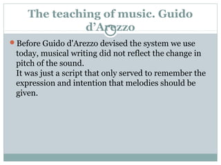The teaching of music. Guido
d’Arezzo
Before Guido d'Arezzo devised the system we use
today, musical writing did not reflect the change in
pitch of the sound.
It was just a script that only served to remember the
expression and intention that melodies should be
given.
 