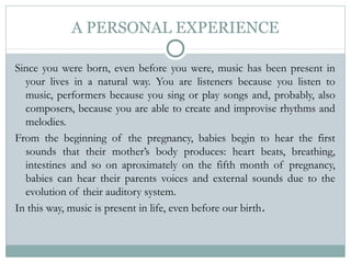 A PERSONAL EXPERIENCE
Since you were born, even before you were, music has been present in
your lives in a natural way. You are listeners because you listen to
music, performers because you sing or play songs and, probably, also
composers, because you are able to create and improvise rhythms and
melodies.
From the beginning of the pregnancy, babies begin to hear the first
sounds that their mother’s body produces: heart beats, breathing,
intestines and so on aproximately on the fifth month of pregnancy,
babies can hear their parents voices and external sounds due to the
evolution of their auditory system.
In this way, music is present in life, even before our birth.
 