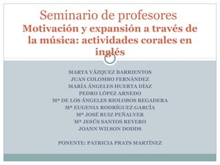 MARTA VÁZQUEZ BARRIENTOS
JUAN COLOMBO FERNÁNDEZ
MARÍA ÁNGELES HUERTA DÍAZ
PEDRO LÓPEZ ARNEDO
Mª DE LOS ÁNGELES RIOLOBOS REGADERA
Mª EUGENIA RODRÍGUEZ GARCÍA
Mª JOSÉ RUIZ PEÑALVER
Mª JESÚS SANTOS REYERO
JOANN WILSON DODDS
PONENTE: PATRICIA PRATS MARTÍNEZ
Seminario de profesores
Motivación y expansión a través de
la música: actividades corales en
inglés
 
