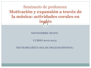 NOVIEMBRE-MAYO
CURSO 2012-2013
IES MARGARITA SALAS (MAJADAHONDA)
Seminario de profesores
Motivación y expansión a través de
la música: actividades corales en
inglés
 