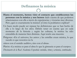 Definamos la música
Hasta el momento, hemos visto el contacto que establecemos las
personas con la música y nos hemos dado cuenta de que podemos
relacionarnos con ella a través de experiencias y vivencias muy diversas.
Pero ¿qué es exactamente la música? ¿Cómo la podríamos explicar?
Un buen modo puede ser repasar las definiciones que se han hecho de
ella a lo largo de los años. Debéis tener en cuenta que en cada
momento de la historia y según las culturas, la música ha sido
entendida de maneras bien distintas. Aquí tenéis una muestra:
Pitágoras: «En el universo, los astros y las estrellas crean música, lo que
sucede es que nosotros no la
oímos con el sentido auditivo, sino con el alma».
Platón: «La música es para el alma lo que la gimnasia es para el cuerpo».
Diccionario de la Real Academia Española: melodía, ritmo y armonía, combinados.
 