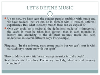 LET’S DEFINE MUSIC
Up to now, we have seen the contact people establish with music and
we have realized that we can be in contact with it through different
experiences. But, what is exactly music? How can we explain it?
One way could be to revise all the definitions made of it throughout
the years. It must be taken into account that, in each moment in
history and according to the different cultures, music has been
understood in several different ways. For example:
Pitagoras: “In the universe, stars create music but we can’t hear it with
our auditory system but with our spirit”
Platon: “Music is to spirit the same as gymnastics is to the body”
Real Academia Española Dictionary: melody, rhythm and armony
combined.
 