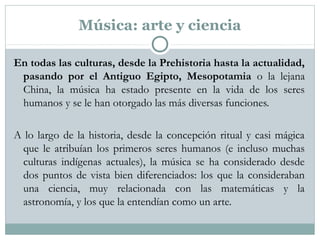 Música: arte y ciencia
En todas las culturas, desde la Prehistoria hasta la actualidad,
pasando por el Antiguo Egipto, Mesopotamia o la lejana
China, la música ha estado presente en la vida de los seres
humanos y se le han otorgado las más diversas funciones.
A lo largo de la historia, desde la concepción ritual y casi mágica
que le atribuían los primeros seres humanos (e incluso muchas
culturas indígenas actuales), la música se ha considerado desde
dos puntos de vista bien diferenciados: los que la consideraban
una ciencia, muy relacionada con las matemáticas y la
astronomía, y los que la entendían como un arte.
 