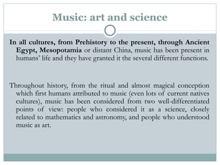 Music: art and science
In all cultures, from Prehistory to the present, through Ancient
Egypt, Mesopotamia or distant China, music has been present in
humans’ life and they have granted it the several different functions.
Throughout history, from the ritual and almost magical conception
which first humans attributed to music (even lots of current natives
cultures), music has been considered from two well-differentiated
points of view: people who considered it as a science, closely
related to mathematics and astronomy, and people who understood
music as art.
 
