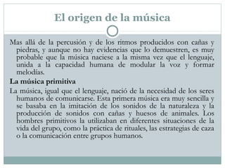 El origen de la música
Mas allá de la percusión y de los ritmos producidos con cañas y
piedras, y aunque no hay evidencias que lo demuestren, es muy
probable que la música naciese a la misma vez que el lenguaje,
unida a la capacidad humana de modular la voz y formar
melodías.
La música primitiva
La música, igual que el lenguaje, nació de la necesidad de los seres
humanos de comunicarse. Esta primera música era muy sencilla y
se basaba en la imitación de los sonidos de la naturaleza y la
producción de sonidos con cañas y huesos de animales. Los
hombres primitivos la utilizaban en diferentes situaciones de la
vida del grupo, como la práctica de rituales, las estrategias de caza
o la comunicación entre grupos humanos.
 
