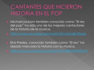  Michael jackson tambien conocido como “El rey
del pop” ha sido uno de los mejores cantautores
de la historia de la musica.
 http://www.youtube.com/watch?v=sOnqjkJTMaA
 Elvis Presley, conocido tambien como “El rey” ha
dejado marcada la historia con su musica.
 http://www.youtube.com/watch?v=SBmAPYkPeYU
 