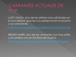  LADY GAGA. Una de las artistas mas solicitadas en
la actualidad, gracias a su presencia en la escena
y sus canciones.
 http://www.youtube.com/watch?v=pco91kroVgQ
 BRUNO MARS. Uno de los cantantes con mas estilo
y el numero uno en las listas de musica.
 http://www.youtube.com/watch?v=SR6iYWJxHqs
 