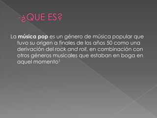 La música pop es un género de música popular que
tuvo su origen a finales de los años 50 como una
derivación del rock and roll, en combinación con
otros géneros musicales que estaban en boga en
aquel momento1
 