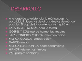  A lo largo de su existencia, la música pop ha
absorbido influencias de otros géneros de música
popular. El pop de los comienzos se inspiró en:
 BALADA SENTIMENTAL-para la forma
 GOSPEL Y SOUL-uso de harmonías vocales
 JAZZ, CONUNTRY Y ROCK- instrumentación
 MUSICA CLASICA- orquestación
 DANCE-tempo
 MUSICA ELECTRONICA-acompañamiento
 HIP HOP- elementos rítmicos
 RAP-pasajes hablados
 