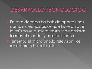  En esta decada ha habido aparte unos
cambios tecnológicos que hicieron que
la música se pudiera trasmitir de distintas
formas al mundo, y mas facilmente.
 Tenemos el microfono,la television, los
receptores de radio, etc.
 