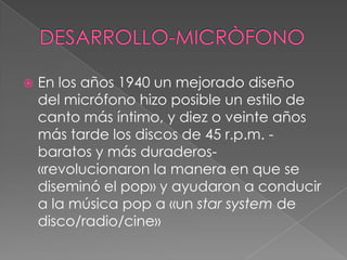  En los años 1940 un mejorado diseño
del micrófono hizo posible un estilo de
canto más íntimo, y diez o veinte años
más tarde los discos de 45 r.p.m. -
baratos y más duraderos-
«revolucionaron la manera en que se
diseminó el pop» y ayudaron a conducir
a la música pop a «un star system de
disco/radio/cine»
 