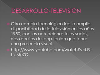  Otro cambio tecnológico fue la amplia
disponibilidad de la televisión en los años
1950; con las actuaciones televisadas,
«las estrellas del pop tenían que tener
una presencia visual.
 http://www.youtube.com/watch?v=fJ9r
UzIMcZQ
 