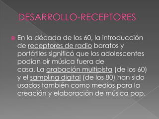  En la década de los 60, la introducción
de receptores de radio baratos y
portátiles significó que los adolescentes
podían oír música fuera de
casa. La grabación multipista (de los 60)
y el sampling digital (de los 80) han sido
usados también como medios para la
creación y elaboración de música pop.
 