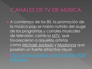 A comienzos de los 80, la promoción de
la música pop se había nutrido del auge
de los programas y canales musicales
de televisión, como la MTV, que
favorecieron a aquellos artistas
como Michael Jackson y Madonna que
poseían un fuerte atractivo visual.
 http://www.youtube.com/watch?v=Rzt8
8dMxxGc
 