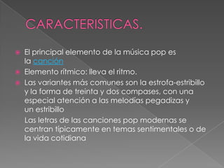  El principal elemento de la música pop es
la canción
 Elemento rítmico: lleva el ritmo.
 Las variantes más comunes son la estrofa-estribillo
y la forma de treinta y dos compases, con una
especial atención a las melodías pegadizas y
un estribillo
Las letras de las canciones pop modernas se
centran típicamente en temas sentimentales o de
la vida cotidiana
 