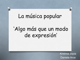 La música popular 
‘Algo más que un modo 
de expresión’ 
Krishna Jopia 
Daniela Arce 
 