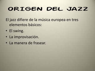 ORIGEN DEL JAZZ
El jazz difiere de la música europea en tres
elementos básicos:
• El swing.
• La improvisación.
• La manera de frasear.
 