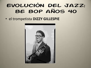 Evolución del jazz:
be bop años 40
• el trompetista DIZZY GILLESPIE
 