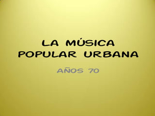 La música
popular urbana
AÑOS 70
 