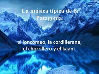 La música típica de la
Patagonia:
el loncomeo, la cordillerana,
el chorrillero y el kaani.
 