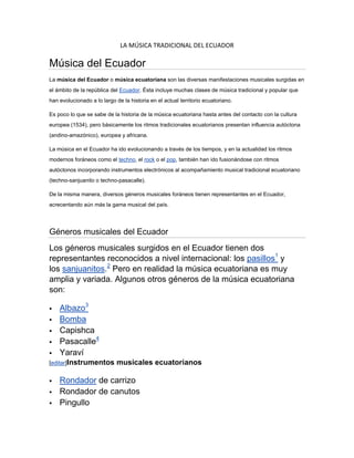 LA MÚSICA TRADICIONAL DEL ECUADOR<br />Música del Ecuador<br />La música del Ecuador o música ecuatoriana son las diversas manifestaciones musicales surgidas en el ámbito de la república del Ecuador. Ésta incluye muchas clases de música tradicional y popular que han evolucionado a lo largo de la historia en el actual territorio ecuatoriano.<br />Es poco lo que se sabe de la historia de la música ecuatoriana hasta antes del contacto con la cultura europea (1534), pero básicamente los ritmos tradicionales ecuatorianos presentan influencia autóctona (andino-amazónico), europea y africana.<br />La música en el Ecuador ha ido evolucionando a través de los tiempos, y en la actualidad los ritmos modernos foráneos como el  HYPERLINK quot;
http://es.wikipedia.org/wiki/Technoquot;
 techno, el rock o el pop, también han ido fusionándose con ritmos autóctonos incorporando instrumentos electrónicos al acompañamiento musical tradicional ecuatoriano (techno-sanjuanito o techno-pasacalle).<br />De la misma manera, diversos géneros musicales foráneos tienen representantes en el Ecuador, acrecentando aún más la gama musical del país.<br />Géneros musicales del Ecuador<br />Los géneros musicales surgidos en el Ecuador tienen dos representantes reconocidos a nivel internacional: los pasillos1 y los sanjuanitos.2 Pero en realidad la música ecuatoriana es muy amplia y variada. Algunos otros géneros de la música ecuatoriana son:<br />Albazo3<br />Bomba<br />Capishca<br />Pasacalle4<br />Yaraví<br />[editar]Instrumentos musicales ecuatorianos<br />Rondador de carrizo<br />Rondador de canutos<br />Pingullo<br />Dulzainas<br />Caja-Tambor<br />Flauta para guagua<br />Bocina de huarumo<br />Huancara<br />