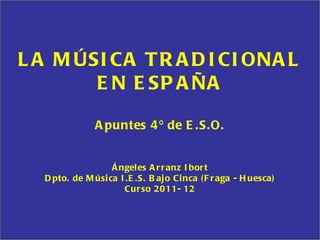 LA MÚSICA TRADICIONAL EN ESPAÑA Apuntes 4º de E.S.O. Ángeles Arranz Ibort Dpto. de Música I.E.S. Bajo Cinca (Fraga - Huesca) Curso 2011- 12 