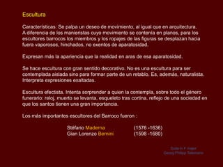 Escultura

Características: Se palpa un deseo de movimiento, al igual que en arquitectura.
A diferencia de los manieristas cuyo movimiento se contenía en planos, para los
escultores barrocos los miembros y los ropajes de las figuras se desplazan hacia
fuera vaporosos, hinchados, no exentos de aparatosidad.

Expresan más la apariencia que la realidad en aras de esa aparatosidad.

Se hace escultura con gran sentido decorativo. No es una escultura para ser
contemplada aislada sino para formar parte de un retablo. Es, además, naturalista.
Interpreta expresiones exaltadas.

Escultura efectista. Intenta sorprender a quien la contempla, sobre todo el género
funerario: reloj, muerto se levanta, esqueleto tras cortina, reflejo de una sociedad en
que los santos tienen una gran importancia.

Los más importantes escultores del Barroco fueron :

                     Stéfano Maderna                (1576 -1636)
                     Gian Lorenzo Bernini           (1598 -1680)

                                                                      Suite in F major
                                                                   Georg Philipp Telemann
 