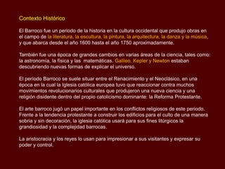 Contexto Histórico

El Barroco fue un periodo de la historia en la cultura occidental que produjo obras en
el campo de la literatura, la escultura, la pintura, la arquitectura, la danza y la
música, y que abarca desde el año 1600 hasta el año 1750 aproximadamente.

También fue una época de grandes cambios en varias áreas de la ciencia, tales como:
la astronomía, la física y las matemáticas. Galileo, Kepler y Newton estaban
descubriendo nuevas formas de explicar el universo.

El período Barroco se suele situar entre el Renacimiento y el Neoclásico, en una
época en la cual la Iglesia católica europea tuvo que reaccionar contra muchos
movimientos revolucionarios culturales que produjeron una nueva ciencia y una
religión disidente dentro del propio catolicismo dominante: la Reforma Protestante.

El arte barroco jugó un papel importante en los conflictos religiosos de este periodo.
Frente a la tendencia protestante a construir los edificios para el culto de una manera
sobria y sin decoración, la iglesia católica usará para sus fines litúrgicos la
grandiosidad y la complejidad barrocas.

La aristocracia y los reyes lo usan para impresionar a sus visitantes y expresar su
poder y control.
 