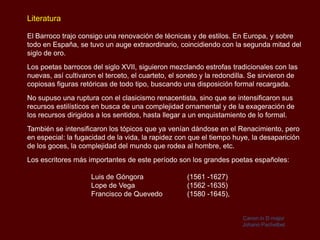 Literatura

El Barroco trajo consigo una renovación de técnicas y de estilos. En Europa, y sobre
todo en España, se tuvo un auge extraordinario, coincidiendo con la segunda mitad del
siglo de oro.
Los poetas barrocos del siglo XVII, siguieron mezclando estrofas tradicionales con las
nuevas, así cultivaron el terceto, el cuarteto, el soneto y la redondilla. Se sirvieron de
copiosas figuras retóricas de todo tipo, buscando una disposición formal recargada.
No supuso una ruptura con el clasicismo renacentista, sino que se intensificaron sus
recursos estilísticos en busca de una complejidad ornamental y de la exageración de
los recursos dirigidos a los sentidos, hasta llegar a un enquistamiento de lo formal.
También se intensificaron los tópicos que ya venían dándose en el Renacimiento, pero
en especial: la fugacidad de la vida, la rapidez con que el tiempo huye, la desaparición
de los goces, la complejidad del mundo que rodea al hombre, etc.
Los escritores más importantes de este período son los grandes poetas españoles:

                     Luis de Góngora                 (1561 -1627)
                     Lope de Vega                    (1562 -1635)
                     Francisco de Quevedo            (1580 -1645),


                                                                       Canon in D major
                                                                       Johann Pachelbel
 