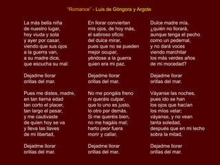 “Romance” - Luis de Góngora y Argote

La más bella niña          En llorar conviertan       Dulce madre mía,
de nuestro lugar,          mis ojos, de hoy más,      ¿quién no llorará,
hoy viuda y sola           el sabroso oficio          aunque tenga el pecho
y ayer por casar,          del dulce mirar,           como un pedernal,
viendo que sus ojos        pues que no se pueden      y no dará voces
a la guerra van,           mejor ocupar,              viendo marchitar
a su madre dice,           yéndose a la guerra        los más verdes años
que escucha su mal:        quien era mi paz,          de mi mocedad?

Dejadme llorar             Dejadme llorar             Dejadme llorar
orillas del mar.           orillas del mar.           orillas del mar.

Pues me distes, madre,     No me pongáis freno        Váyanse las noches,
en tan tierna edad         ni queráis culpar,         pues ido se han
tan corto el placer,       que lo uno es justo,       los ojos que hacían
tan largo el pesar,        lo otro por demás.         los míos velar;
y me cautivaste            Si me queréis bien,        váyanse, y no vean
de quien hoy se va         no me hagáis mal;          tanta soledad,
y lleva las llaves         harto peor fuera           después que en mi lecho
de mi libertad,            morir y callar,            sobra la mitad,

Dejadme llorar             Dejadme llorar             Dejadme llorar
orillas del mar.           orillas del mar.           orillas del mar.
 