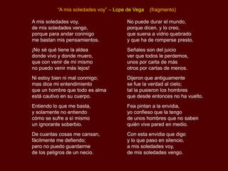 “A mis soledades voy” – Lope de Vega   (fragmento)

A mis soledades voy,                  No puede durar el mundo,
de mis soledades vengo,               porque dicen, y lo creo,
porque para andar conmigo             que suena a vidrio quebrado
me bastan mis pensamientos.           y que ha de romperse presto.
¡No sé qué tiene la aldea             Señales son del juicio
donde vivo y donde muero,             ver que todos le perdemos,
que con venir de mí mismo             unos por carta de más
no puedo venir más lejos!             otros por cartas de menos.
Ni estoy bien ni mal conmigo;         Dijeron que antiguamente
mas dice mi entendimiento             se fue la verdad al cielo;
que un hombre que todo es alma        tal la pusieron los hombres
está cautivo en su cuerpo.            que desde entonces no ha vuelto.
Entiendo lo que me basta,             Fea pintan a la envidia,
y solamente no entiendo               yo confieso que la tengo
cómo se sufre a sí mismo              de unos hombres que no saben
un ignorante soberbio.                quién vive pared en medio.
De cuantas cosas me cansan,           Con esta envidia que digo
fácilmente me defiendo;               y lo que paso en silencio,
pero no puedo guardarme               a mis soledades voy,
de los peligros de un necio.          de mis soledades vengo.
 