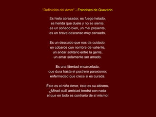 “Definición del Amor” - Francisco de Quevedo

    Es hielo abrasador, es fuego helado,
     es herida que duele y no se siente,
    es un soñado bien, un mal presente,
    es un breve descanso muy cansado.

    Es un descuido que nos da cuidado,
    un cobarde con nombre de valiente,
     un andar solitario entre la gente,
      un amar solamente ser amado.

       Es una libertad encarcelada,
   que dura hasta el postrero paroxismo;
    enfermedad que crece si es curada.

  Éste es el niño Amor, éste es su abismo.
   ¿Mirad cuál amistad tendrá con nada
  el que en todo es contrario de sí mismo!
 