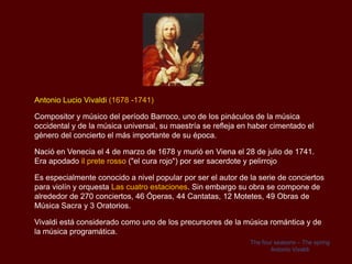 Antonio Lucio Vivaldi (1678 -1741)

Compositor y músico del período Barroco, uno de los pináculos de la música
occidental y de la música universal, su maestría se refleja en haber cimentado el
género del concierto el más importante de su época.

Nació en Venecia el 4 de marzo de 1678 y murió en Viena el 28 de julio de 1741.
Era apodado il prete rosso ("el cura rojo") por ser sacerdote y pelirrojo

Es especialmente conocido a nivel popular por ser el autor de la serie de conciertos
para violín y orquesta Las cuatro estaciones. Sin embargo su obra se compone de
alrededor de 270 conciertos, 46 Óperas, 44 Cantatas, 12 Motetes, 49 Obras de
Música Sacra y 3 Oratorios.

Vivaldi está considerado como uno de los precursores de la música romántica y de
la música programática.
                                                              The four seasons – The spring
                                                                     Antonio Vivaldi
 