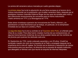 La carrera del veneciano estuvo marcada por cuatro grandes etapas :

La primera etapa fue la de la adquisición de una fama europea en el terreno de la
música instrumental con la publicación, por el editor veneciano Sala y después por el
prestigioso impresor holandés Estienne Roger de dos opus de sonatas para violín y
dos colecciones revolucionarias de conciertos para el mismo instrumento:
L'estro armónico en 1711 y La Stravaganza en 1714.

Estas obras novedosas superaron las innovaciones de Torelli y Albinoni, y le
garantizaron un éxito fenomenal que se tradujo, en particular, en la reimpresión
inmediata de sus Opus en Londres y París.

La segunda etapa fue la de su contrato en el Ospedale della Pietà, un orfanato para
niñas de su ciudad. Para ellas fueron creadas muchas de sus composiciones; en
algunas transcripciones modernas de sus obras pueden leerse aún los nombres de
las jóvenes para quienes iba dedicada cada aria.

En Septiembre de 1703, recién ordenado sacerdote y con 25 años, Vivaldi fue
nombrado maestro de violín de la orquesta de la Pietà y encargado después de la
enseñanza de la viola all’ inglese. Su función era la docencia y adquisición de ciertos
instrumentos para sus alumnas y la dirección de la orquesta de aquella institución,
que albergaba un famoso coro que reunía al conjunto de internas intérpretes.
 