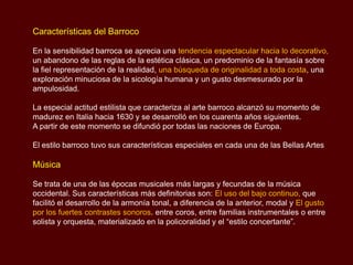 Características del Barroco

En la sensibilidad barroca se aprecia una tendencia espectacular hacia lo decorativo,
un abandono de las reglas de la estética clásica, un predominio de la fantasía sobre
la fiel representación de la realidad, una búsqueda de originalidad a toda costa, una
exploración minuciosa de la sicología humana y un gusto desmesurado por la
ampulosidad.

La especial actitud estilista que caracteriza al arte barroco alcanzó su momento de
madurez en Italia hacia 1630 y se desarrolló en los cuarenta años siguientes.
A partir de este momento se difundió por todas las naciones de Europa.

El estilo barroco tuvo sus características especiales en cada una de las Bellas Artes

Música

Se trata de una de las épocas musicales más largas y fecundas de la música
occidental. Sus características más definitorias son: El uso del bajo continuo, que
facilitó el desarrollo de la armonía tonal, a diferencia de la anterior, modal y El gusto
por los fuertes contrastes sonoros. entre coros, entre familias instrumentales o entre
solista y orquesta, materializado en la policoralidad y el “estilo concertante”.
 