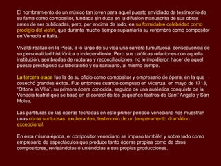 El nombramiento de un músico tan joven para aquel puesto envidiado da testimonio de
su fama como compositor, fundada sin duda en la difusión manuscrita de sus obras
antes de ser publicadas, pero, por encima de todo, en su formidable celebridad como
prodigio del violín, que durante mucho tiempo suplantaría su renombre como compositor
en Venecia e Italia.

Vivaldi realizó en la Pietà, a lo largo de su vida una carrera tumultuosa, consecuencia de
su personalidad histriónica e independiente. Pero sus caóticas relaciones con aquella
institución, sembradas de rupturas y reconciliaciones, no le impidieron hacer de aquel
puesto prestigioso su laboratorio y su santuario, al mismo tiempo.

La tercera etapa fue la de su oficio como compositor y empresario de ópera, en la que
cosechó grandes éxitos. Fue entonces cuando compuso en Vicenza, en mayo de 1713,
“Ottone in Villa”, su primera ópera conocida, seguida de una auténtica conquista de la
Venecia teatral que se basó en el control de los pequeños teatros de Sant’ Angelo y San
Moise.

Las partituras de las óperas fechadas en este primer período veneciano nos muestran
unas obras suntuosas, exuberantes, testimonio de un temperamento dramático
excepcional.

En esta misma época, el compositor veneciano se impuso también y sobre todo como
empresario de espectáculos que produce tanto óperas propias como de otros
compositores, revisándolas ó uniéndolas a sus propias producciones.
 