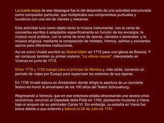 La cuarta etapa de ese despegue fue la del desarrollo de una actividad estructurada
como compositor particular, que multiplicaba sus compromisos puntuales y
lucrativos con una red de clientes y mecenas.

Esta actividad tuvo como objeto tanto la música instrumental, con la venta de
conciertos escritos ó adaptados específicamente en función de los encargos; la
música vocal profana, con la venta de arias de óperas, cantatas o serenatas; y la
música religiosa, mediante la composición de motetes, himnos, salmos y conciertos
sacros para diferentes instituciones.
Así es como Vivaldi escribió su Stabat Mater en 1712 para una iglesia de Brescia. Y
así compuso también su primer oratorio, "La vittoria navale", interpretado en
Vicenza en junio de 1713.

Entre 1718 y 1722 trabajó para el príncipe de Mantúa y, más tarde, comenzó un
período de viajes por Europa para supervisar los estrenos de sus óperas.

En 1738 Vivaldi estuvo en Ámsterdam donde dirigió la apertura de un concierto
festivo en honor al aniversario de los 100 años del Teatro Schouwburg.

Regresando a Venecia, que en ese entonces estaba atravesando una severa crisis
económica, renunció al Ospedale della Pietà en 1740, planeando mudarse a Viena
bajo el amparo de su admirador Carlos VI. Sin embargo, su estadía en Viena fue
breve debido a que enfermó y falleció el 28 de Julio de 1741
 