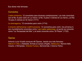 Sus obras más famosas:

Conciertos
L'estro armonico, 12 conciertos para diversas combinaciones. Los más conocidos
son el No. 6 para violín en La menor, el No. 8 para 2 violines en La menor, y el No.
10 para 4 violines en Si menor (1711)
La stravaganza, 12 conciertos para violín (1714)
il cimento dell'armonia e dell'invenzione, 12 conciertos para violín, los primeros 4,
son mundialmente conocidos como: Las cuatro estaciones, el quinto es conocido
como “La Tempestad del Mar” y el sexto conocido como “El Placer” (1725)


Óperas
Antonio Lucio Vivaldi compuso 46 Óperas, siendo sus más famosas :
Ottone in Villa, L’Adelaide, Armida al campo d’Egitto, Motezuma, Nerone fatto
Cesare, L’Olimpiade, Orlando Furioso, Semiramide, il Giorno Felice.
 