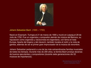 Johann Sebastian Bach (1685 – 1750)

Nació en Eisenach, Turingia el 21 de marzo de 1685 y murió en Leipzig el 28 de
Julio de 1750. Fue un organista y compositor alemán de música del Barroco, su
reputación como organista y clavecinista era legendaria, con fama en toda
Europa. Aparte del órgano y del clavecín, también tocaba el violín y la viola de
gamba, además de ser el primer gran improvisador de la música de renombre.

Johann Sebastian perteneció a una de las más extraordinarias familias musicales
de todos los tiempos. Durante más de 200 años, la familia Bach produjo docenas
de buenos ejecutantes y compositores (durante siete generaciones dio 52
músicos de importancia).

                                                           Brandenburg Concert No.3
                                                            Johann Sebastian Bach
 