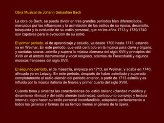 Obra Musical de Johann Sebastian Bach

La obra de Bach, se puede dividir en tres grandes períodos bien diferenciados,
marcados por las influencias y la asimilación de los estilos de su época, desarrollo,
búsqueda y la evolución de su estilo personal, que en los años 1713 y 1739/1740
son capitales para la evolución de su estilo.

El primer período, el de aprendizaje y estudio, va desde 1700 hasta 1713, estando
ya en Weimar. En este período, que está centrado en la música para clave y órgano,
y cantatas sacras, asimila y supera la música alemana del siglo XVII y principios del
XVIII en el ámbito instrumental y vocal religioso, además de Frescobaldi y algunos
músicos franceses del siglo XVII.

El segundo período, el de maestría, empieza en 1713, en Weimar, y acaba en 1740,
afincado ya en Leipzig. En este período, después de haber asimilado y superado
completamente el estilo alemán del periodo anterior, a partir de 1713 asimila y es
influido por la música italiana de finales y primer cuarto del siglo XVIII.

Cuando toma y sintetiza las características del estilo italiano (claridad melódica y
dinamismo rítmico) y del estilo alemán (sobriedad, contrapunto complejo y textura
interna), logra hacer su estilo personal inconfundible, adaptable perfectamente a
todos los géneros y formas de su tiempo menos el género de la ópera.
 