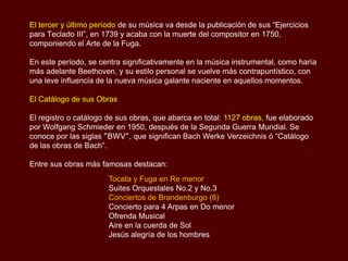 El tercer y último período de su música va desde la publicación de sus “Ejercicios
para Teclado III”, en 1739 y acaba con la muerte del compositor en 1750,
componiendo el Arte de la Fuga.

En este período, se centra significativamente en la música instrumental, como haría
más adelante Beethoven, y su estilo personal se vuelve más contrapuntístico, con
una leve influencia de la nueva música galante naciente en aquellos momentos.

El Catálogo de sus Obras

El registro o catálogo de sus obras, que abarca en total: 1127 obras, fue elaborado
por Wolfgang Schmieder en 1950, después de la Segunda Guerra Mundial. Se
conoce por las siglas "BWV", que significan Bach Werke Verzeichnis ó “Catálogo
de las obras de Bach”.

Entre sus obras más famosas destacan:
                       Tocata y Fuga en Re menor
                       Suites Orquestales No.2 y No.3
                       Conciertos de Brandenburgo (6)
                       Concierto para 4 Arpas en Do menor
                       Ofrenda Musical
                       Aire en la cuerda de Sol
                       Jesús alegría de los hombres
 