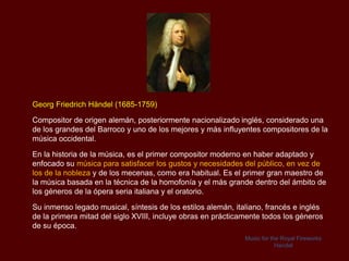Georg Friedrich Händel (1685-1759)

Compositor de origen alemán, posteriormente nacionalizado inglés, considerado una
de los grandes del Barroco y uno de los mejores y más influyentes compositores de la
música occidental.

En la historia de la música, es el primer compositor moderno en haber adaptado y
enfocado su música para satisfacer los gustos y necesidades del público, en vez de
los de la nobleza y de los mecenas, como era habitual. Es el primer gran maestro de
la música basada en la técnica de la homofonía y el más grande dentro del ámbito de
los géneros de la ópera seria italiana y el oratorio.

Su inmenso legado musical, síntesis de los estilos alemán, italiano, francés e inglés
de la primera mitad del siglo XVIII, incluye obras en prácticamente todos los géneros
de su época.
                                                              Music for the Royal Fireworks
                                                                          Handel
 