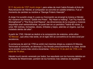 El 11 de junio de 1727 murió Jorge I, pero antes de morir había firmado el Acta de
Naturalización de Händel, el compositor se convirtió en súbdito británico. Fue el
momento de cambiar su nombre a "George Frideric Haendel".

A Jorge I le sucedió Jorge II y para su Coronación se encargó la música a Händel.
Así nacieron los himnos "Zadok the Priest", "My Heart is Inditing", "Let Thy Hand be
Strengthened" y "The King shall Rejoice", las dimensiones de la orquesta y músicos
requeridos eran extraordinarias, se pudo leer en un periódico "habrá 40 voces, y
unos 160 violines, trompetas, oboes, timbales y bajos, además un órgano, que fue
instalado detrás del altar".

A partir de 1740, Händel se dedicó a la composición de oratorios, entre ellos:
“El Mesías”, que años más tarde, en el siglo XIX se convertiría en la obra coral por
excelencia.

A comienzos de abril de 1759 se sintió mal mientras dirigía su oratorio El Mesías.
Terminado el concierto, se desmayó y fue llevado presurosamente a su casa, donde
se le acostó; nunca más volvió a levantarse. Falleció el 14 de abril de 1759, a la
edad de 74 años.

Händel murió siendo venerado por todos; fue sepultado con los honores debidos en
la Abadía de Westminster, panteón de los hombres más célebres de Inglaterra.
 