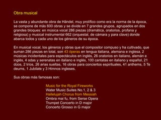 Obra musical

La vasta y abundante obra de Händel, muy prolífico como era la norma de la época,
se compone de más 600 obras y se divide en 7 grandes grupos, agrupados en dos
grandes bloques: en música vocal 286 piezas (dramática, oratorios, profana y
religiosa) y musical instrumental 662 (orquestal, de cámara y para clave) donde
abarca todos y cada uno de los géneros de su época.

En musical vocal, los géneros y obras que el compositor compuso y ha cultivado, que
suman 286 piezas en total, son 43 óperas en lengua italiana, alemana e inglesa, 2
músicas incidentales para espectáculos en inglés, 26 oratorios en italiano, alemán e
inglés, 4 odas y serenatas en italiano e inglés, 100 cantatas en italiano y español, 21
dúos, 2 tríos, 26 arias sueltas, 16 obras para conciertos espirituales, 41 anthems, 5 Te
deums, 1 Jubilate y 3 Himnos ingleses.

Sus obras más famosas son:

                    Music for the Royal Fireworks
                    Water Music Suites No.1, 2 & 3
                    Hallelujah Chorus from Messiah
                    Ombra mai fu, from Serse Opera
                    Trumpet Concerto in D major
                    Concerto Grosso in G major
 