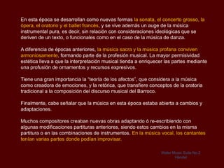 En esta época se desarrollan como nuevas formas la sonata, el concerto grosso, la
ópera, el oratorio y el ballet francés, y se vive además un auge de la música
instrumental pura, es decir, sin relación con consideraciones ideológicas que se
deriven de un texto, o funcionales como en el caso de la música de danza.

A diferencia de épocas anteriores, la música sacra y la música profana conviven
armoniosamente, formando parte de la profesión musical. La mayor permisividad
estética lleva a que la interpretación musical tienda a enriquecer las partes mediante
una profusión de ornamentos y recursos expresivos.

Tiene una gran importancia la “teoría de los afectos”, que considera a la música
como creadora de emociones, y la retórica, que transfiere conceptos de la oratoria
tradicional a la composición del discurso musical del Barroco.

Finalmente, cabe señalar que la música en esta época estaba abierta a cambios y
adaptaciones.

Muchos compositores creaban nuevas obras adaptando ó re-escribiendo con
algunas modificaciones partituras anteriores, siendo estos cambios en la misma
partitura o en las combinaciones de instrumentos. En la música vocal, los cantantes
tenían varias partes donde podían improvisar.

                                                                Water Music Suite No.2
                                                                       Händel
 