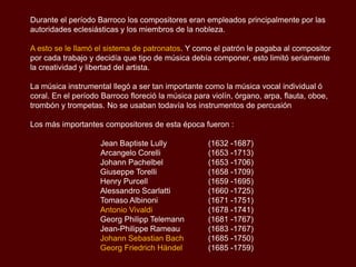 Durante el período Barroco los compositores eran empleados principalmente por las
autoridades eclesiásticas y los miembros de la nobleza.

A esto se le llamó el sistema de patronatos. Y como el patrón le pagaba al compositor
por cada trabajo y decidía que tipo de música debía componer, esto limitó seriamente
la creatividad y libertad del artista.

La música instrumental llegó a ser tan importante como la música vocal individual ó
coral. En el período Barroco floreció la música para violín, órgano, arpa, flauta, oboe,
trombón y trompetas. No se usaban todavía los instrumentos de percusión.
Los más importantes compositores de esta época fueron :

                    Jean Baptiste Lully             (1632 -1687)
                    Arcangelo Corelli               (1653 -1713)
                    Johann Pachelbel                (1653 -1706)
                    Giuseppe Torelli                (1658 -1709)
                    Henry Purcell                   (1659 -1695)
                    Alessandro Scarlatti            (1660 -1725)
                    Tomaso Albinoni                 (1671 -1751)
                    Antonio Vivaldi                 (1678 -1741)
                    Georg Philipp Telemann          (1681 -1767)
                    Jean-Philippe Rameau            (1683 -1767)
                    Johann Sebastian Bach           (1685 -1750)
                    Georg Friedrich Händel          (1685 -1759)
 